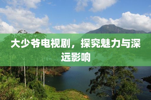 大少爺電視劇，探究魅力與深遠(yuǎn)影響