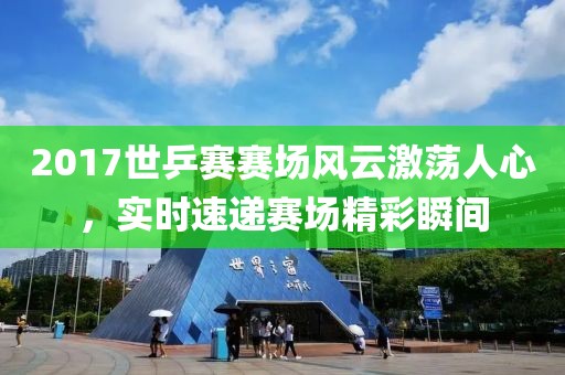 2017世乒賽賽場風云激蕩人心，實時速遞賽場精彩瞬間