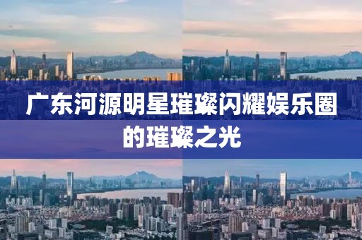 廣東河源明星璀璨閃耀娛樂圈的璀璨之光