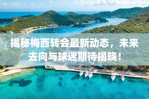 揭秘梅西轉(zhuǎn)會最新動態(tài)，未來去向與球迷期待揭曉！