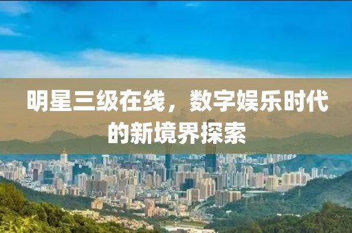 明星三級在線，數(shù)字娛樂時代的新境界探索