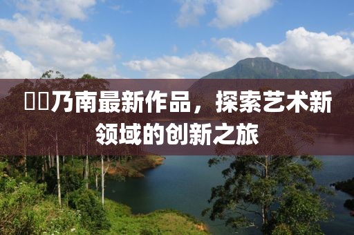 滝沢乃南最新作品，探索藝術(shù)新領(lǐng)域的創(chuàng)新之旅