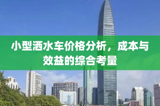 小型灑水車價格分析，成本與效益的綜合考量
