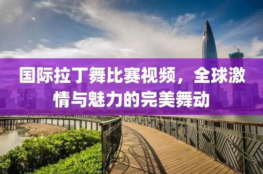 國(guó)際拉丁舞比賽視頻，全球激情與魅力的完美舞動(dòng)