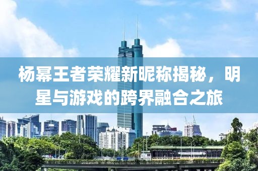 楊冪王者榮耀新昵稱揭秘，明星與游戲的跨界融合之旅