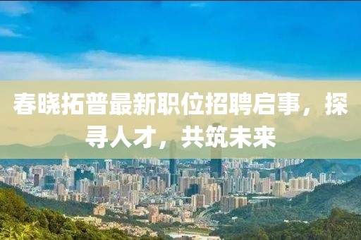 春曉拓普最新職位招聘啟事，探尋人才，共筑未來(lái)