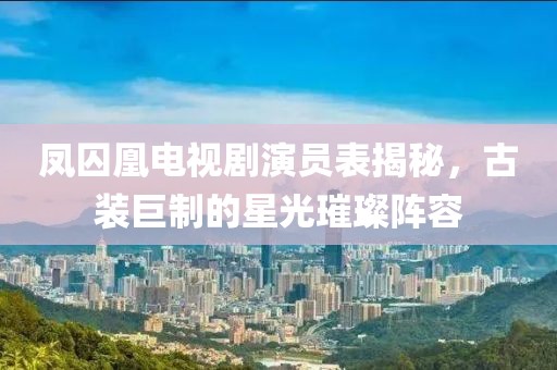 鳳囚凰電視劇演員表揭秘，古裝巨制的星光璀璨陣容