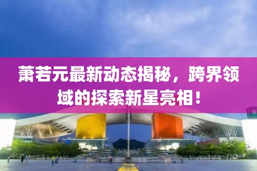 蕭若元最新動(dòng)態(tài)揭秘，跨界領(lǐng)域的探索新星亮相！