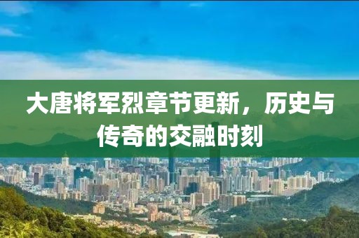 大唐將軍烈章節(jié)更新，歷史與傳奇的交融時刻