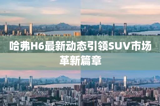 哈弗H6最新動(dòng)態(tài)引領(lǐng)SUV市場(chǎng)革新篇章