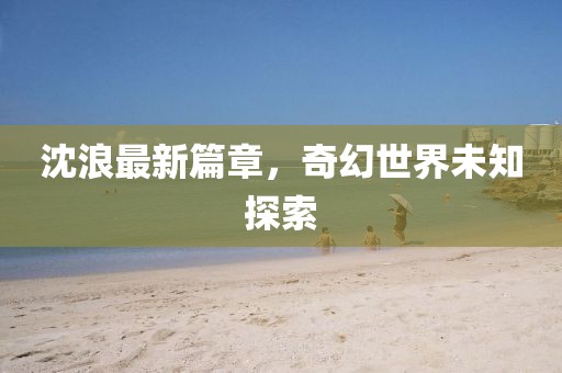 沈浪最新篇章，奇幻世界未知探索