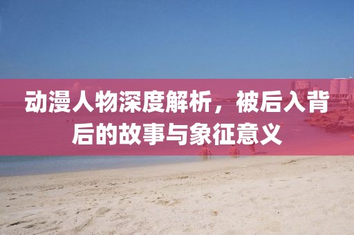 動(dòng)漫人物深度解析，被后入背后的故事與象征意義