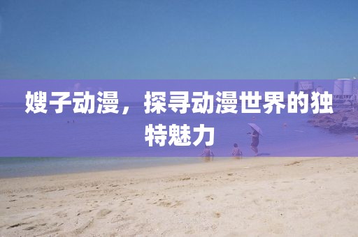 嫂子動漫，探尋動漫世界的獨(dú)特魅力