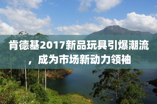肯德基2017新品玩具引爆潮流，成為市場(chǎng)新動(dòng)力領(lǐng)袖