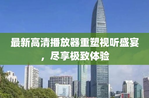 最新高清播放器重塑視聽(tīng)盛宴，盡享極致體驗(yàn)