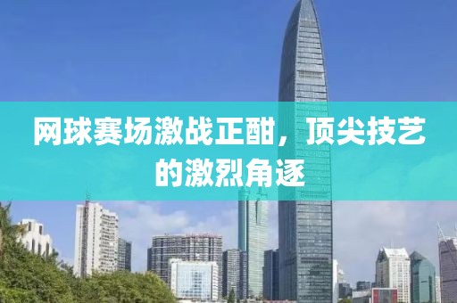 網(wǎng)球賽場激戰(zhàn)正酣，頂尖技藝的激烈角逐