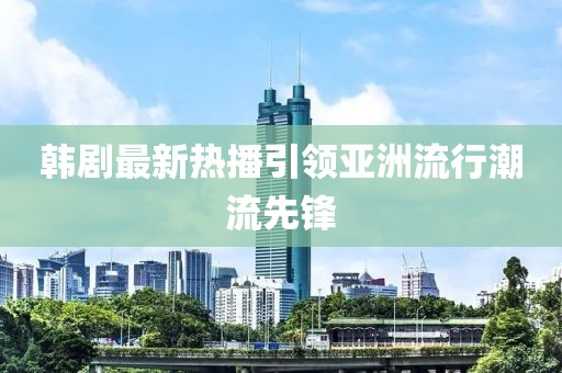 韓劇最新熱播引領(lǐng)亞洲流行潮流先鋒