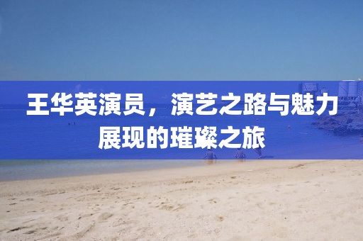 王華英演員，演藝之路與魅力展現(xiàn)的璀璨之旅