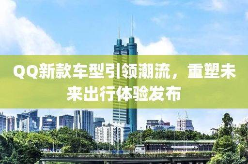 QQ新款車型引領(lǐng)潮流，重塑未來出行體驗(yàn)發(fā)布