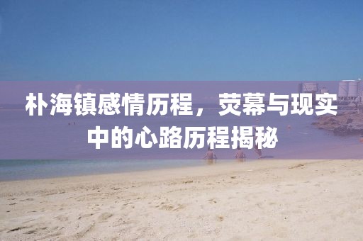 樸海鎮(zhèn)感情歷程，熒幕與現(xiàn)實(shí)中的心路歷程揭秘