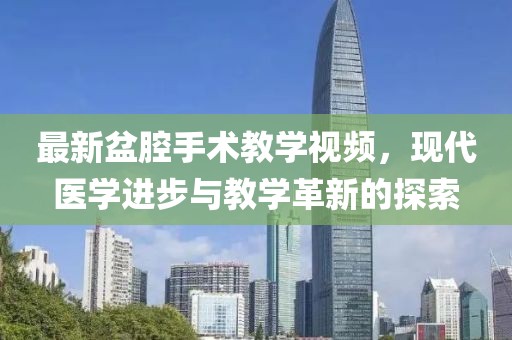 最新盆腔手術教學視頻，現(xiàn)代醫(yī)學進步與教學革新的探索