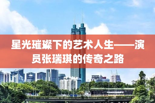星光璀璨下的藝術(shù)人生——演員張瑞琪的傳奇之路