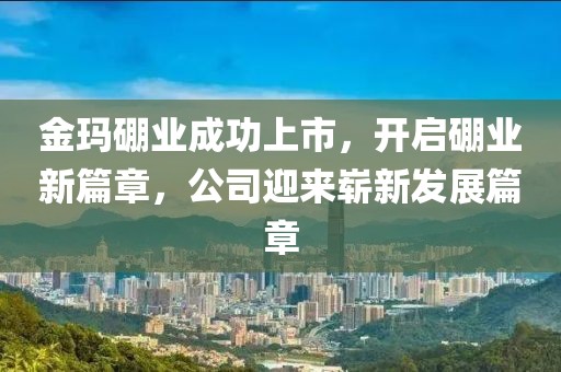 金瑪硼業(yè)成功上市，開啟硼業(yè)新篇章，公司迎來嶄新發(fā)展篇章