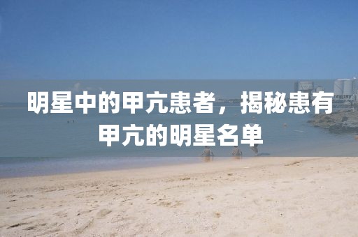 明星中的甲亢患者，揭秘患有甲亢的明星名單