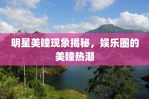 明星美瞳現(xiàn)象揭秘，娛樂圈的美瞳熱潮