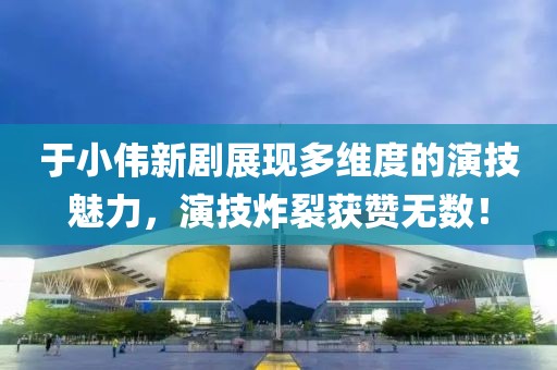 于小偉新劇展現(xiàn)多維度的演技魅力，演技炸裂獲贊無數(shù)！