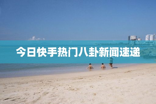 今日快手熱門八卦新聞速遞