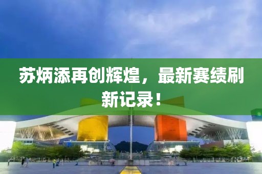 蘇炳添再創(chuàng)輝煌，最新賽績刷新記錄！
