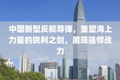 中國新型反艦導彈，重塑海上力量的銳利之劍，展現(xiàn)強悍戰(zhàn)力