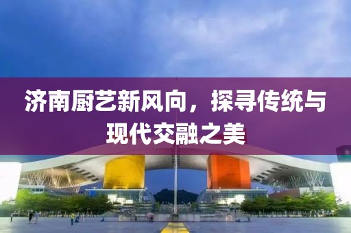 濟(jì)南廚藝新風(fēng)向，探尋傳統(tǒng)與現(xiàn)代交融之美