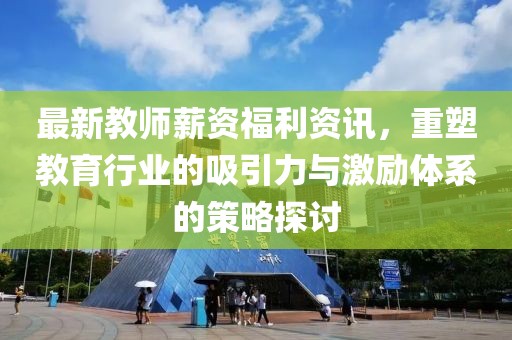 最新教師薪資福利資訊，重塑教育行業(yè)的吸引力與激勵(lì)體系的策略探討