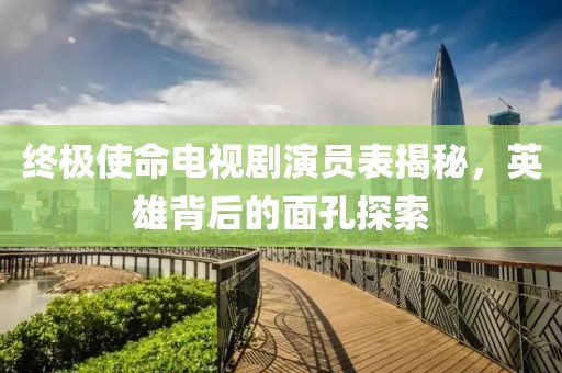 終極使命電視劇演員表揭秘，英雄背后的面孔探索