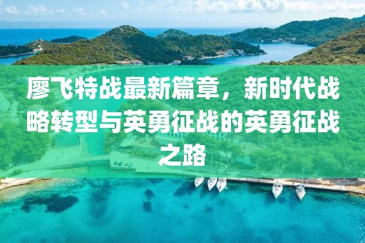 廖飛特戰(zhàn)最新篇章，新時(shí)代戰(zhàn)略轉(zhuǎn)型與英勇征戰(zhàn)的英勇征戰(zhàn)之路