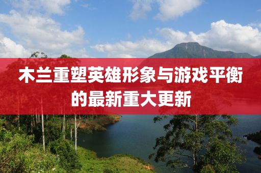 木蘭重塑英雄形象與游戲平衡的最新重大更新