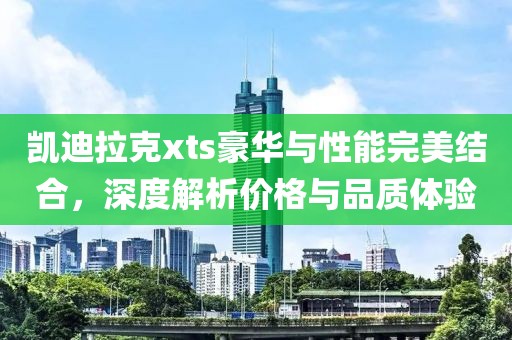 凱迪拉克xts豪華與性能完美結(jié)合，深度解析價格與品質(zhì)體驗