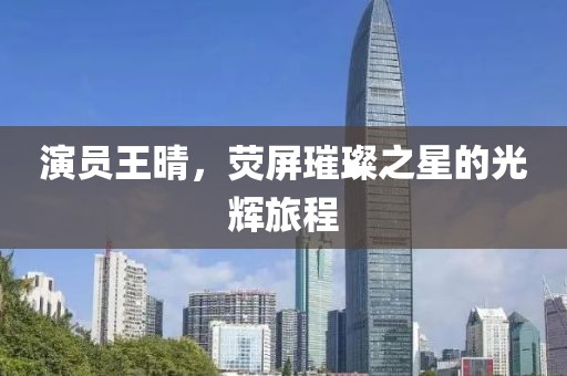 演員王晴，熒屏璀璨之星的光輝旅程