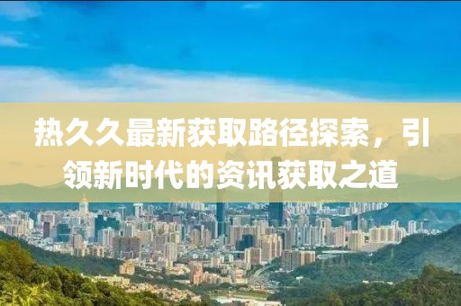 熱久久最新獲取路徑探索，引領(lǐng)新時(shí)代的資訊獲取之道