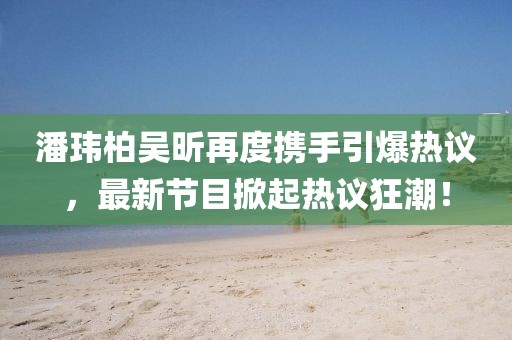 潘瑋柏吳昕再度攜手引爆熱議，最新節(jié)目掀起熱議狂潮！
