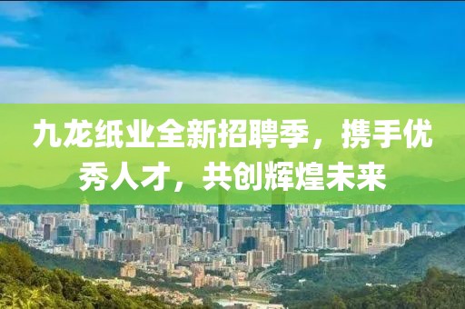 九龍紙業(yè)全新招聘季，攜手優(yōu)秀人才，共創(chuàng)輝煌未來(lái)