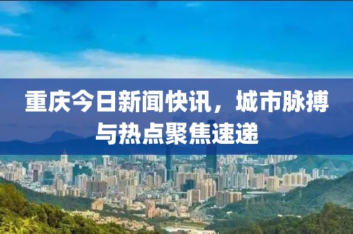 重慶今日新聞快訊，城市脈搏與熱點聚焦速遞