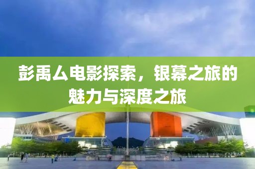 彭禹厶電影探索，銀幕之旅的魅力與深度之旅