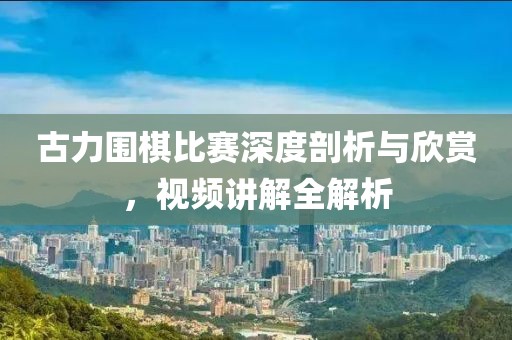 古力圍棋比賽深度剖析與欣賞，視頻講解全解析