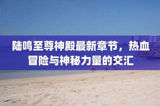 陸鳴至尊神殿最新章節(jié)，熱血冒險(xiǎn)與神秘力量的交匯