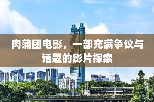 肉蒲團電影，一部充滿爭議與話題的影片探索