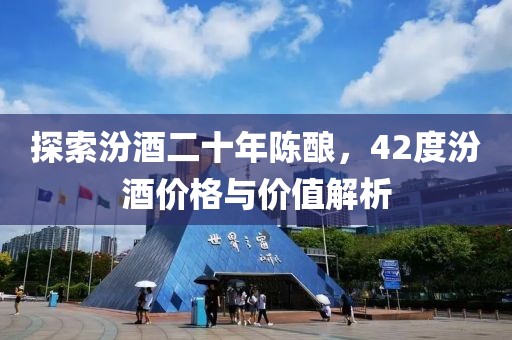 探索汾酒二十年陳釀，42度汾酒價(jià)格與價(jià)值解析