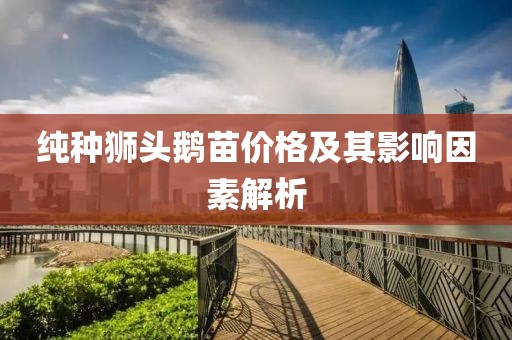 純種獅頭鵝苗價(jià)格及其影響因素解析
